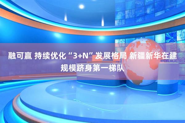 融可赢 持续优化“3+N”发展格局 新疆新华在建规模跻身第一梯队