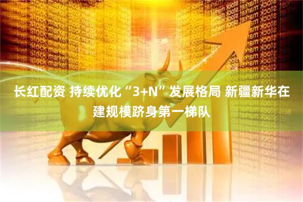 长红配资 持续优化“3+N”发展格局 新疆新华在建规模跻身第一梯队