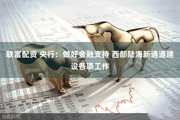 联富配资 央行：做好金融支持 西部陆海新通道建设各项工作