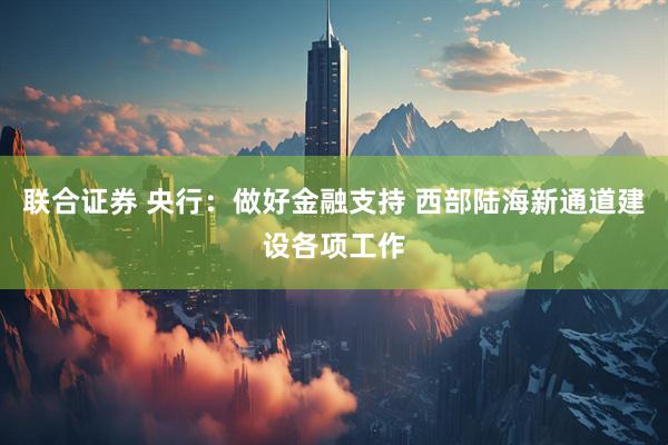 联合证券 央行：做好金融支持 西部陆海新通道建设各项工作