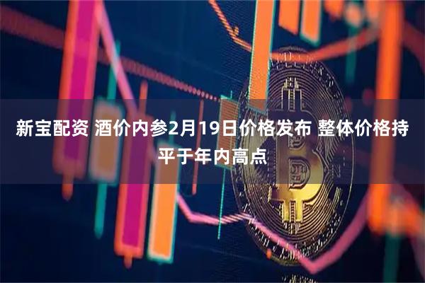 新宝配资 酒价内参2月19日价格发布 整体价格持平于年内高点