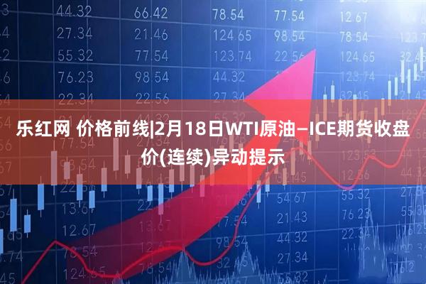 乐红网 价格前线|2月18日WTI原油—ICE期货收盘价(连续)异动提示