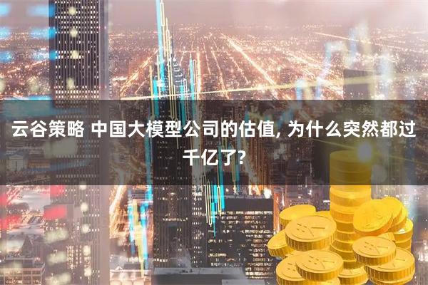 云谷策略 中国大模型公司的估值, 为什么突然都过千亿了?