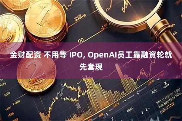 金财配资 不用等 IPO, OpenAI员工靠融資轮就先套現