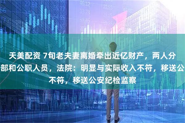 天美配资 7旬老夫妻离婚牵出近亿财产，两人分别系国企干部和公职人员，法院：明显与实际收入不符，移送公安纪检监察
