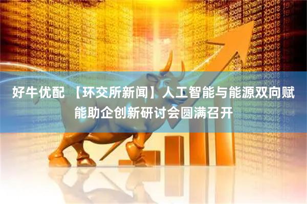 好牛优配 【环交所新闻】人工智能与能源双向赋能助企创新研讨会圆满召开