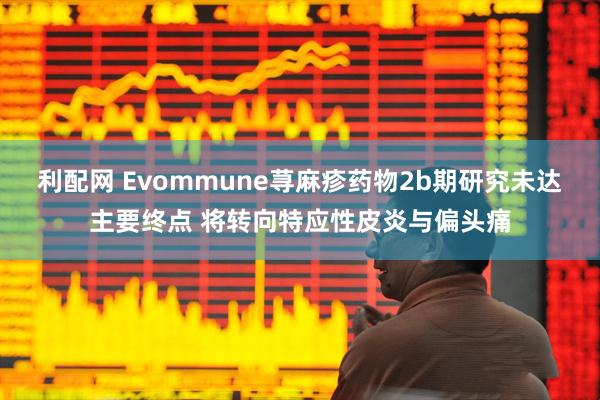 利配网 Evommune荨麻疹药物2b期研究未达主要终点 将转向特应性皮炎与偏头痛