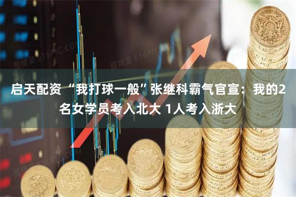 启天配资 “我打球一般”张继科霸气官宣：我的2名女学员考入北大 1人考入浙大