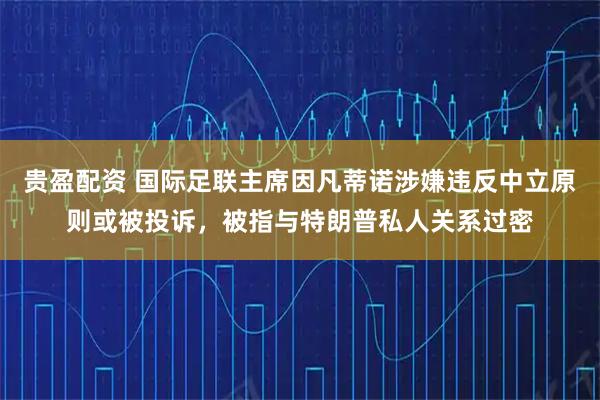 贵盈配资 国际足联主席因凡蒂诺涉嫌违反中立原则或被投诉，被指与特朗普私人关系过密