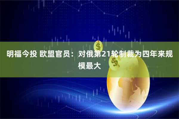 明福今投 欧盟官员：对俄第21轮制裁为四年来规模最大