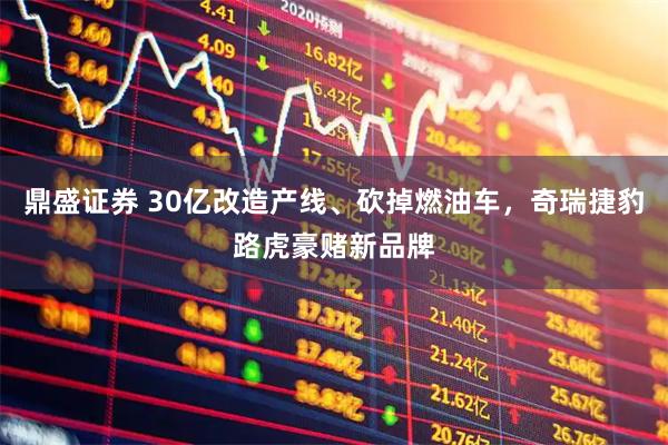 鼎盛证券 30亿改造产线、砍掉燃油车，奇瑞捷豹路虎豪赌新品牌