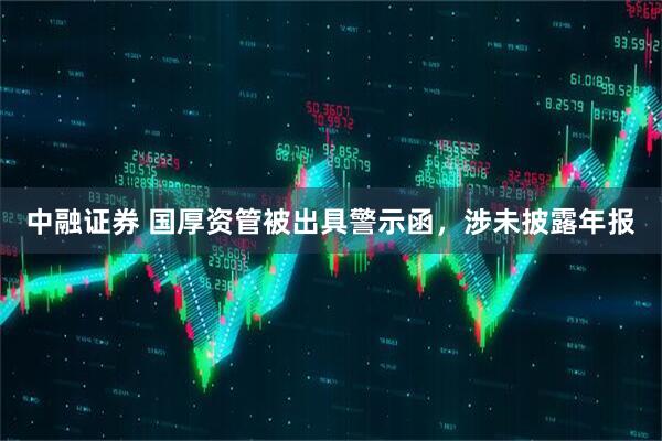 中融证券 国厚资管被出具警示函，涉未披露年报
