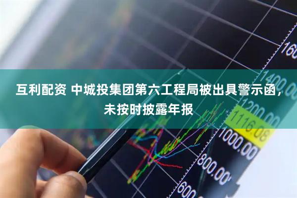 互利配资 中城投集团第六工程局被出具警示函，未按时披露年报
